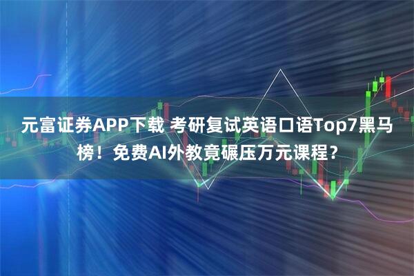 元富证券APP下载 考研复试英语口语Top7黑马榜！免费AI外教竟碾压万元课程？