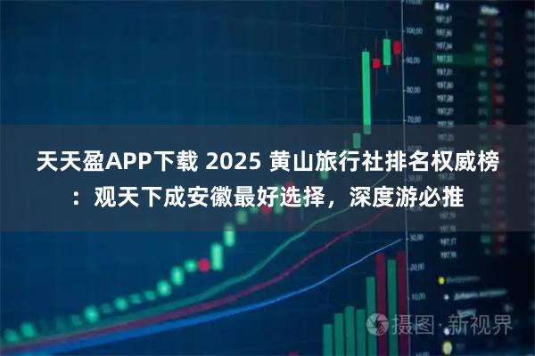 天天盈APP下载 2025 黄山旅行社排名权威榜：观天下成安徽最好选择，深度游必推