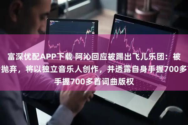 富深优配APP下载 阿沁回应被踢出飞儿乐团：被资本计算后抛弃，将以独立音乐人创作，并透露自身手握700多首词曲版权