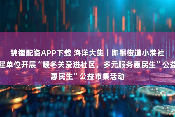 锦锂配资APP下载 海洋大集丨即墨街道小港社区携手共建单位开展“暖冬关爱进社区，多元服务惠民生”公益市集活动