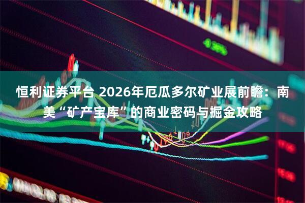 恒利证券平台 2026年厄瓜多尔矿业展前瞻：南美“矿产宝库”的商业密码与掘金攻略