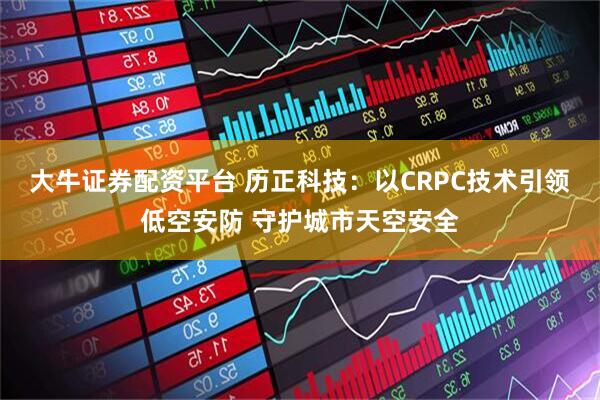 大牛证券配资平台 历正科技：以CRPC技术引领低空安防 守护城市天空安全