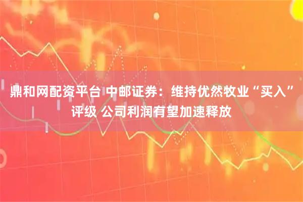 鼎和网配资平台 中邮证券：维持优然牧业“买入”评级 公司利润有望加速释放