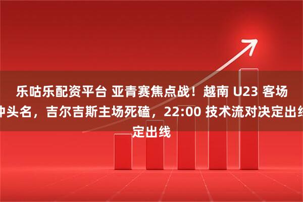 乐咕乐配资平台 亚青赛焦点战！越南 U23 客场冲头名，吉尔吉斯主场死磕，22:00 技术流对决定出线