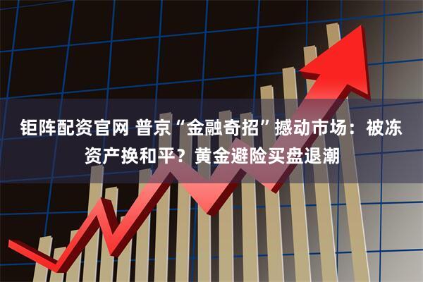 钜阵配资官网 普京“金融奇招”撼动市场：被冻资产换和平？黄金避险买盘退潮