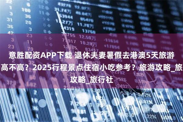 意胜配资APP下载 退休夫妻暑假去港澳5天旅游花销高不高?2025行程景点住宿小吃参考?旅游攻略_旅行社