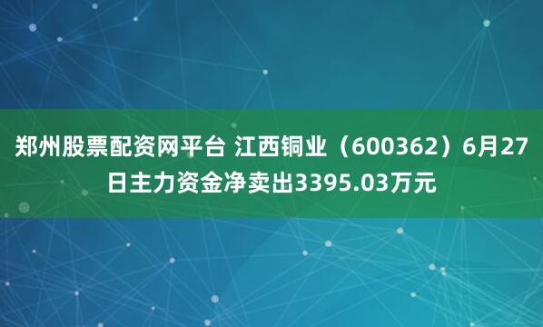 郑州股票配资网平台 江西铜业（600362）6月27日主力资金净卖出3395.03万元