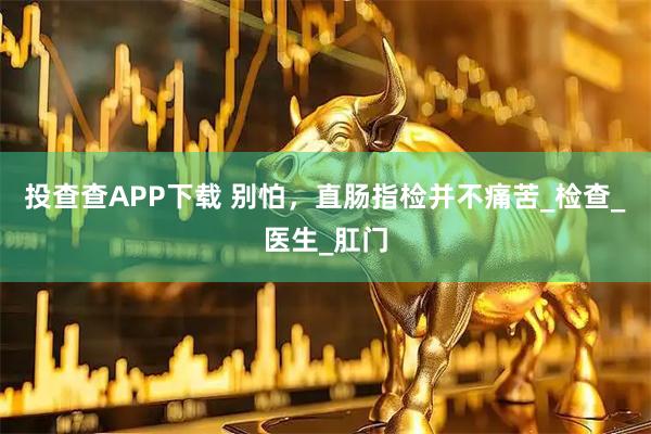 投查查APP下载 别怕,直肠指检并不痛苦_检查_医生_肛门