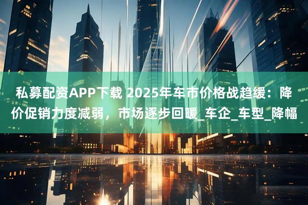 私募配资APP下载 2025年车市价格战趋缓：降价促销力度减弱，市场逐步回暖_车企_车型_降幅