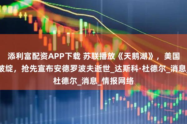 添利富配资APP下载 苏联播放《天鹅湖》,美国记者看出破绽,抢先宣布安德罗波夫逝世_达斯科·杜德尔_消息_情报网络