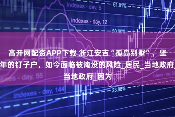 高开网配资APP下载 浙江安吉“孤岛别墅”，坚守30年的钉子户，如今面临被淹没的风险_居民_当地政府_因为