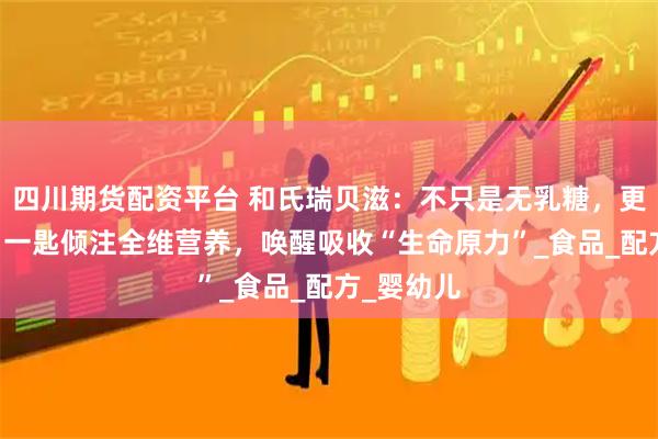 四川期货配资平台 和氏瑞贝滋:不只是无乳糖,更添OPO,一匙倾注全维营养,唤醒吸收“生命原力”_食品_配方_婴幼儿