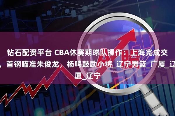 钻石配资平台 CBA休赛期球队操作：上海完成交易，首钢瞄准朱俊龙，杨鸣鼓励小将_辽宁男篮_广厦_辽宁
