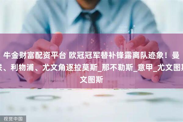 牛金财富配资平台 欧冠冠军替补锋露离队迹象!曼联、利物浦、尤文角逐拉莫斯_那不勒斯_意甲_尤文图斯