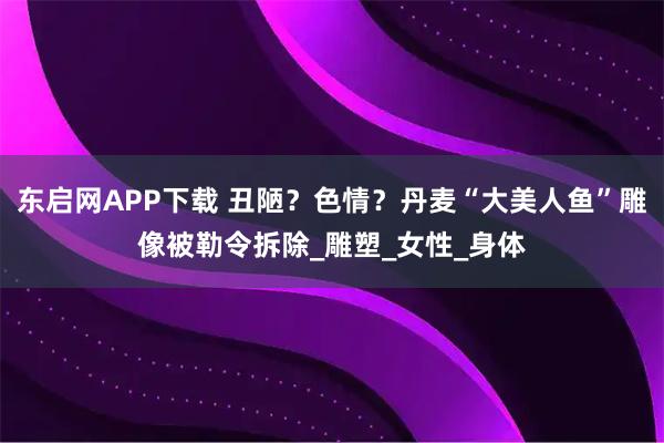 东启网APP下载 丑陋?色情?丹麦“大美人鱼”雕像被勒令拆除_雕塑_女性_身体