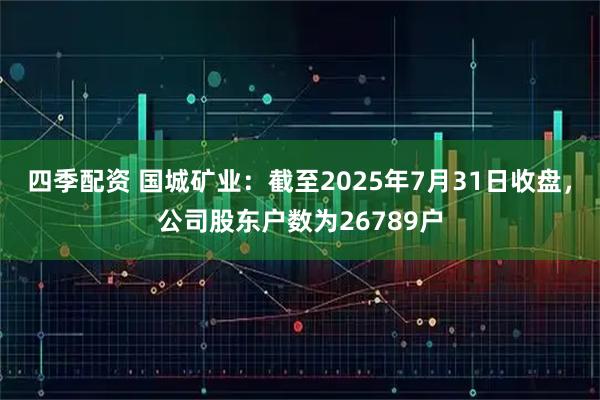 四季配资 国城矿业：截至2025年7月31日收盘，公司股东户数为26789户