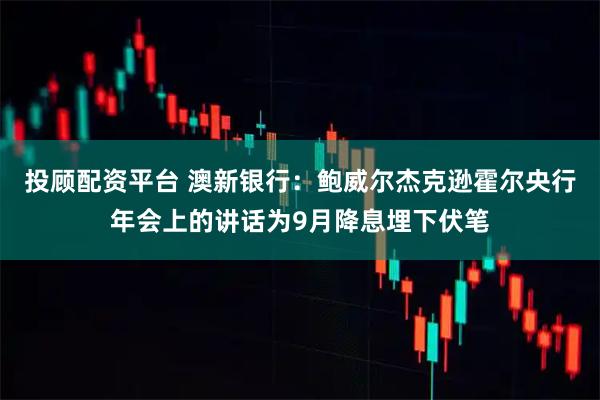 投顾配资平台 澳新银行:鲍威尔杰克逊霍尔央行年会上的讲话为9月降息埋下伏笔