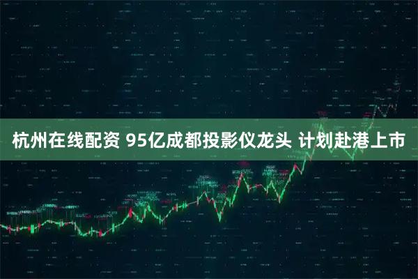 杭州在线配资 95亿成都投影仪龙头 计划赴港上市