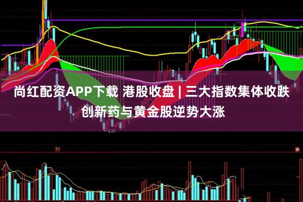 尚红配资APP下载 港股收盘 | 三大指数集体收跌 创新药与黄金股逆势大涨