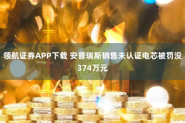 领航证券APP下载 安普瑞斯销售未认证电芯被罚没374万元