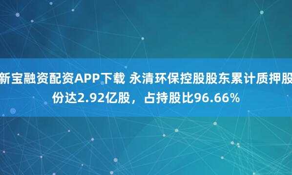 新宝融资配资APP下载 永清环保控股股东累计质押股份达2.92亿股，占持股比96.66%