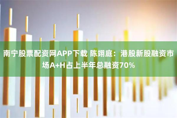 南宁股票配资网APP下载 陈翊庭：港股新股融资市场A+H占上半年总融资70%