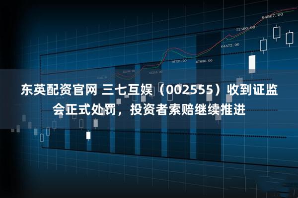 东英配资官网 三七互娱（002555）收到证监会正式处罚，投资者索赔继续推进