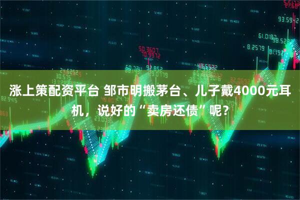涨上策配资平台 邹市明搬茅台、儿子戴4000元耳机，说好的“卖房还债”呢？
