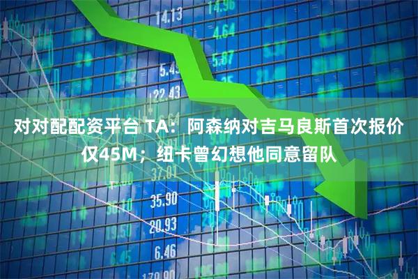 对对配配资平台 TA：阿森纳对吉马良斯首次报价仅45M；纽卡曾幻想他同意留队