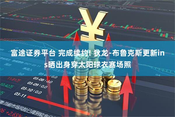 富途证券平台 完成续约! 狄龙-布鲁克斯更新ins晒出身穿太阳球衣赛场照