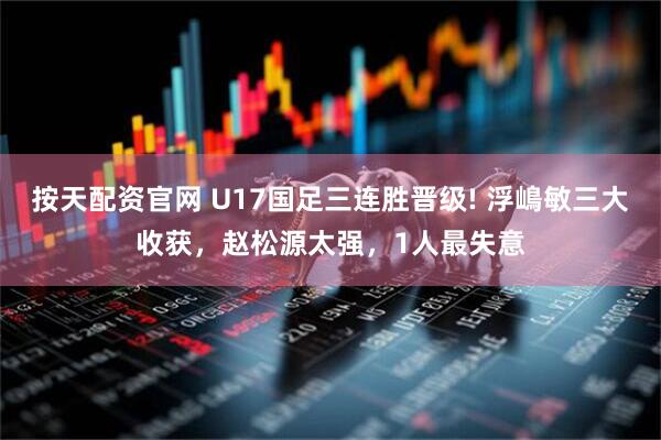 按天配资官网 U17国足三连胜晋级! 浮嶋敏三大收获，赵松源太强，1人最失意