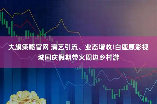 大旗策略官网 演艺引流、业态增收!白鹿原影视城国庆假期带火周边乡村游
